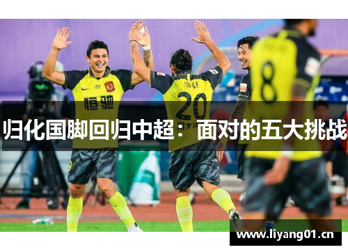 归化国脚回归中超:面对的五大挑战 归化国脚回归中超:面对的五大挑战